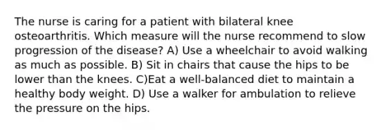 The nurse is caring for a patient with bilateral knee osteoarthritis. Which measure will the nurse recommend to slow progression of the disease? A) Use a wheelchair to avoid walking as much as possible. B) Sit in chairs that cause the hips to be lower than the knees. C)Eat a well-balanced diet to maintain a healthy body weight. D) Use a walker for ambulation to relieve the pressure on the hips.