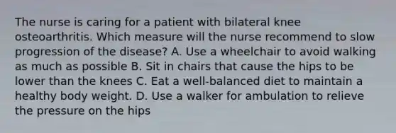 The nurse is caring for a patient with bilateral knee osteoarthritis. Which measure will the nurse recommend to slow progression of the disease? A. Use a wheelchair to avoid walking as much as possible B. Sit in chairs that cause the hips to be lower than the knees C. Eat a well-balanced diet to maintain a healthy body weight. D. Use a walker for ambulation to relieve the pressure on the hips