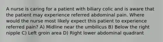 A nurse is caring for a patient with biliary colic and is aware that the patient may experience referred abdominal pain. Where would the nurse most likely expect this patient to experience referred pain? A) Midline near the umbilicus B) Below the right nipple C) Left groin area D) Right lower abdominal quadrant