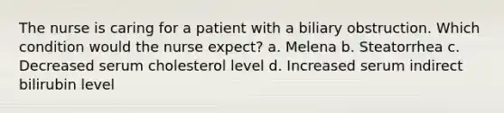 The nurse is caring for a patient with a biliary obstruction. Which condition would the nurse expect? a. Melena b. Steatorrhea c. Decreased serum cholesterol level d. Increased serum indirect bilirubin level