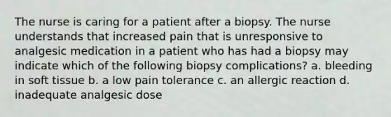 The nurse is caring for a patient after a biopsy. The nurse understands that increased pain that is unresponsive to analgesic medication in a patient who has had a biopsy may indicate which of the following biopsy complications? a. bleeding in soft tissue b. a low pain tolerance c. an allergic reaction d. inadequate analgesic dose