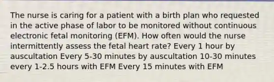 The nurse is caring for a patient with a birth plan who requested in the active phase of labor to be monitored without continuous electronic fetal monitoring (EFM). How often would the nurse intermittently assess the fetal heart rate? Every 1 hour by auscultation Every 5-30 minutes by auscultation 10-30 minutes every 1-2.5 hours with EFM Every 15 minutes with EFM