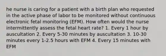 he nurse is caring for a patient with a birth plan who requested in the active phase of labor to be monitored without continuous electronic fetal monitoring (EFM). How often would the nurse intermittently assess the fetal heart rate? 1. Every 1 hour by auscultation 2. Every 5-30 minutes by auscultation 3. 10-30 minutes every 1-2.5 hours with EFM 4. Every 15 minutes with EFM