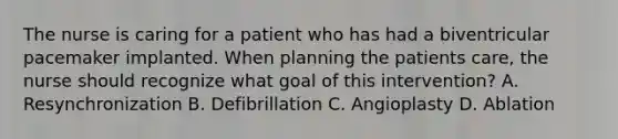 The nurse is caring for a patient who has had a biventricular pacemaker implanted. When planning the patients care, the nurse should recognize what goal of this intervention? A. Resynchronization B. Defibrillation C. Angioplasty D. Ablation