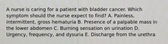 A nurse is caring for a patient with bladder cancer. Which symptom should the nurse expect to find? A. Painless, intermittent, gross hematuria B. Presence of a palpable mass in the lower abdomen C. Burning sensation on urination D. Urgency, frequency, and dysuria E. Discharge from the urethra