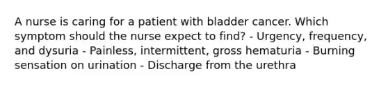 A nurse is caring for a patient with bladder cancer. Which symptom should the nurse expect to find? - Urgency, frequency, and dysuria - Painless, intermittent, gross hematuria - Burning sensation on urination - Discharge from the urethra