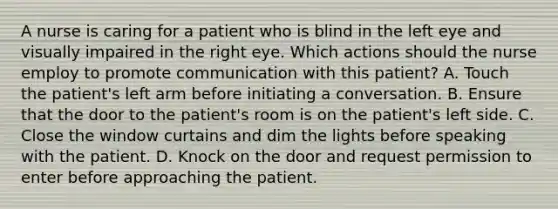 A nurse is caring for a patient who is blind in the left eye and visually impaired in the right eye. Which actions should the nurse employ to promote communication with this patient? A. Touch the patient's left arm before initiating a conversation. B. Ensure that the door to the patient's room is on the patient's left side. C. Close the window curtains and dim the lights before speaking with the patient. D. Knock on the door and request permission to enter before approaching the patient.