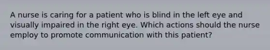 A nurse is caring for a patient who is blind in the left eye and visually impaired in the right eye. Which actions should the nurse employ to promote communication with this patient?