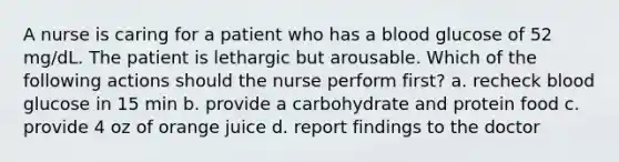 A nurse is caring for a patient who has a blood glucose of 52 mg/dL. The patient is lethargic but arousable. Which of the following actions should the nurse perform first? a. recheck blood glucose in 15 min b. provide a carbohydrate and protein food c. provide 4 oz of orange juice d. report findings to the doctor