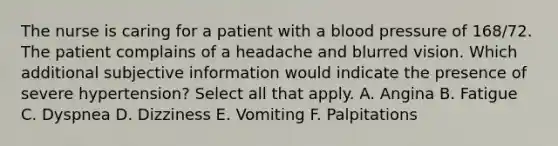 The nurse is caring for a patient with a blood pressure of 168/72. The patient complains of a headache and blurred vision. Which additional subjective information would indicate the presence of severe hypertension? Select all that apply. A. Angina B. Fatigue C. Dyspnea D. Dizziness E. Vomiting F. Palpitations