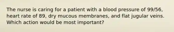 The nurse is caring for a patient with a blood pressure of 99/56, heart rate of 89, dry mucous membranes, and flat jugular veins. Which action would be most important?