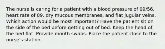 The nurse is caring for a patient with a blood pressure of 99/56, heart rate of 89, dry mucous membranes, and flat jugular veins. Which action would be most important? Have the patient sit on the side of the bed before getting out of bed. Keep the head of the bed flat. Provide mouth swabs. Place the patient close to the nurse's station.