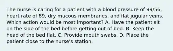 The nurse is caring for a patient with a blood pressure of 99/56, heart rate of 89, dry mucous membranes, and flat jugular veins. Which action would be most important? A. Have the patient sit on the side of the bed before getting out of bed. B. Keep the head of the bed flat. C. Provide mouth swabs. D. Place the patient close to the nurse's station.