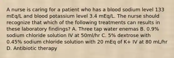 A nurse is caring for a patient who has a blood sodium level 133 mEq/L and blood potassium level 3.4 mEq/L. The nurse should recognize that which of the following treatments can results in these laboratory findings? A. Three tap water enemas B. 0.9% sodium chloride solution IV at 50ml/hr C. 5% dextrose with 0.45% sodium chloride solution with 20 mEq of K+ IV at 80 mL/hr D. Antibiotic therapy