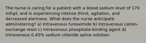 The nurse is caring for a patient with a blood sodium level of 170 mEq/L and is experiencing intense thirst, agitation, and decreased alertness. What does the nurse anticipate administering? a) Intravenous furosemide b) Intravenous cation-exchange resin c) Intravenous phosphate-binding agent d) Intravenous 0.45% sodium chloride saline solution