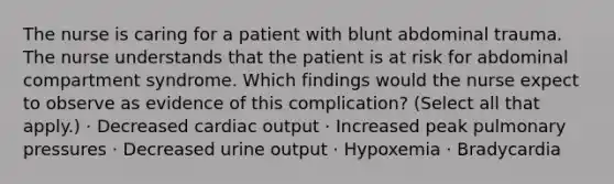 The nurse is caring for a patient with blunt abdominal trauma. The nurse understands that the patient is at risk for abdominal compartment syndrome. Which findings would the nurse expect to observe as evidence of this complication? (Select all that apply.) · Decreased cardiac output · Increased peak pulmonary pressures · Decreased urine output · Hypoxemia · Bradycardia