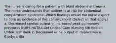 The nurse is caring for a patient with blunt abdominal trauma. The nurse understands that patient is at risk for abdominal compartment syndrome. Which findings would the nurse expect to note as evidence of this complication? (Select all that apply.) a. Decreased cardiac output b. Increased peak pulmonary pressures NURSINGTB.COM Critical Care Nursing 8th Edition Urden Test Bank c. Decreased urine output d. Hypoxemia e. Bradycardia