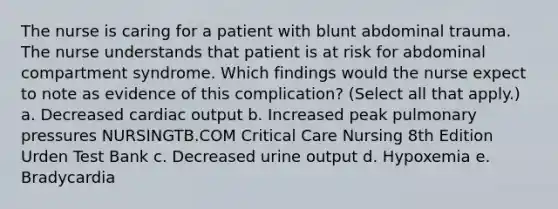 The nurse is caring for a patient with blunt abdominal trauma. The nurse understands that patient is at risk for abdominal compartment syndrome. Which findings would the nurse expect to note as evidence of this complication? (Select all that apply.) a. Decreased cardiac output b. Increased peak pulmonary pressures NURSINGTB.COM Critical Care Nursing 8th Edition Urden Test Bank c. Decreased urine output d. Hypoxemia e. Bradycardia