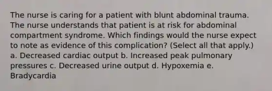 The nurse is caring for a patient with blunt abdominal trauma. The nurse understands that patient is at risk for abdominal compartment syndrome. Which findings would the nurse expect to note as evidence of this complication? (Select all that apply.) a. Decreased cardiac output b. Increased peak pulmonary pressures c. Decreased urine output d. Hypoxemia e. Bradycardia