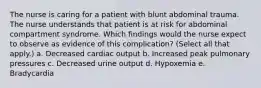 The nurse is caring for a patient with blunt abdominal trauma. The nurse understands that patient is at risk for abdominal compartment syndrome. Which findings would the nurse expect to observe as evidence of this complication? (Select all that apply.) a. Decreased cardiac output b. Increased peak pulmonary pressures c. Decreased urine output d. Hypoxemia e. Bradycardia