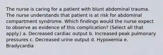 The nurse is caring for a patient with blunt abdominal trauma. The nurse understands that patient is at risk for abdominal compartment syndrome. Which findings would the nurse expect to observe as evidence of this complication? (Select all that apply.) a. Decreased cardiac output b. Increased peak pulmonary pressures c. Decreased urine output d. Hypoxemia e. Bradycardia