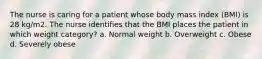 The nurse is caring for a patient whose body mass index (BMI) is 28 kg/m2. The nurse identifies that the BMI places the patient in which weight category? a. Normal weight b. Overweight c. Obese d. Severely obese