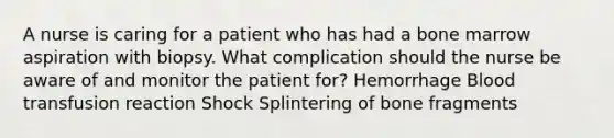 A nurse is caring for a patient who has had a bone marrow aspiration with biopsy. What complication should the nurse be aware of and monitor the patient for? Hemorrhage Blood transfusion reaction Shock Splintering of bone fragments