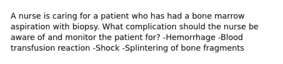 A nurse is caring for a patient who has had a bone marrow aspiration with biopsy. What complication should the nurse be aware of and monitor the patient for? -Hemorrhage -Blood transfusion reaction -Shock -Splintering of bone fragments