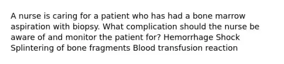 A nurse is caring for a patient who has had a bone marrow aspiration with biopsy. What complication should the nurse be aware of and monitor the patient for? Hemorrhage Shock Splintering of bone fragments Blood transfusion reaction