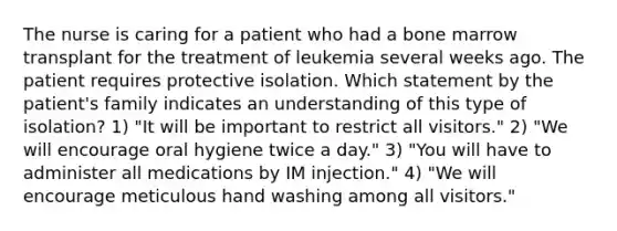 The nurse is caring for a patient who had a bone marrow transplant for the treatment of leukemia several weeks ago. The patient requires protective isolation. Which statement by the patient's family indicates an understanding of this type of isolation? 1) "It will be important to restrict all visitors." 2) "We will encourage oral hygiene twice a day." 3) "You will have to administer all medications by IM injection." 4) "We will encourage meticulous hand washing among all visitors."