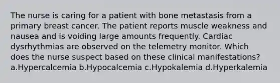 The nurse is caring for a patient with bone metastasis from a primary breast cancer. The patient reports muscle weakness and nausea and is voiding large amounts frequently. Cardiac dysrhythmias are observed on the telemetry monitor. Which does the nurse suspect based on these clinical manifestations? a.Hypercalcemia b.Hypocalcemia c.Hypokalemia d.Hyperkalemia