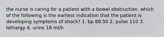 the nurse is caring for a patient with a bowel obstruction. which of the following is the earliest indication that the patient is developing symptoms of shock? 1. bp 88.50 2. pulse 110 3. lethargy 4. urine 18 ml/h