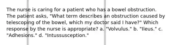 The nurse is caring for a patient who has a bowel obstruction. The patient asks, "What term describes an obstruction caused by telescoping of the bowel, which my doctor said I have?" Which response by the nurse is appropriate? a. "Volvulus." b. "Ileus." c. "Adhesions." d. "Intussusception."