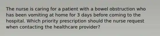 The nurse is caring for a patient with a bowel obstruction who has been vomiting at home for 3 days before coming to the hospital. Which priority prescription should the nurse request when contacting the healthcare provider?