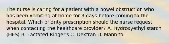 The nurse is caring for a patient with a bowel obstruction who has been vomiting at home for 3 days before coming to the hospital. Which priority prescription should the nurse request when contacting the healthcare provider? A. Hydroxyethyl starch (HES) B. Lactated Ringer's C. Dextran D. Mannitol