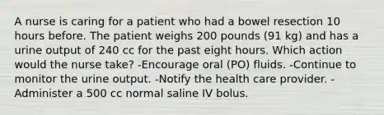 A nurse is caring for a patient who had a bowel resection 10 hours before. The patient weighs 200 pounds (91 kg) and has a urine output of 240 cc for the past eight hours. Which action would the nurse take? -Encourage oral (PO) fluids. -Continue to monitor the urine output. -Notify the health care provider. -Administer a 500 cc normal saline IV bolus.