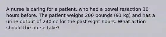 A nurse is caring for a patient, who had a bowel resection 10 hours before. The patient weighs 200 pounds (91 kg) and has a urine output of 240 cc for the past eight hours. What action should the nurse take?