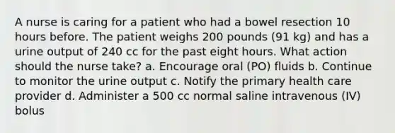 A nurse is caring for a patient who had a bowel resection 10 hours before. The patient weighs 200 pounds (91 kg) and has a urine output of 240 cc for the past eight hours. What action should the nurse take? a. Encourage oral (PO) fluids b. Continue to monitor the urine output c. Notify the primary health care provider d. Administer a 500 cc normal saline intravenous (IV) bolus