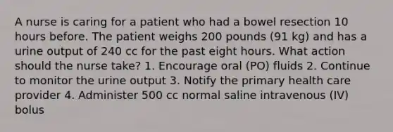 A nurse is caring for a patient who had a bowel resection 10 hours before. The patient weighs 200 pounds (91 kg) and has a urine output of 240 cc for the past eight hours. What action should the nurse take? 1. Encourage oral (PO) fluids 2. Continue to monitor the urine output 3. Notify the primary health care provider 4. Administer 500 cc normal saline intravenous (IV) bolus