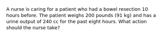 A nurse is caring for a patient who had a bowel resection 10 hours before. The patient weighs 200 pounds (91 kg) and has a urine output of 240 cc for the past eight hours. What action should the nurse take?