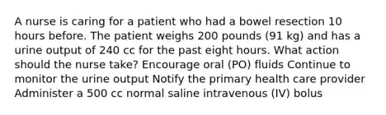 A nurse is caring for a patient who had a bowel resection 10 hours before. The patient weighs 200 pounds (91 kg) and has a urine output of 240 cc for the past eight hours. What action should the nurse take? Encourage oral (PO) fluids Continue to monitor the urine output Notify the primary health care provider Administer a 500 cc normal saline intravenous (IV) bolus