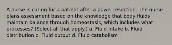 A nurse is caring for a patient after a bowel resection. The nurse plans assessment based on the knowledge that body fluids maintain balance through homeostasis, which includes what processes? (Select all that apply.) a. Fluid intake b. Fluid distribution c. Fluid output d. Fluid catabolism