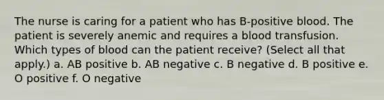 The nurse is caring for a patient who has B-positive blood. The patient is severely anemic and requires a blood transfusion. Which types of blood can the patient receive? (Select all that apply.) a. AB positive b. AB negative c. B negative d. B positive e. O positive f. O negative