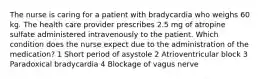 The nurse is caring for a patient with bradycardia who weighs 60 kg. The health care provider prescribes 2.5 mg of atropine sulfate administered intravenously to the patient. Which condition does the nurse expect due to the administration of the medication? 1 Short period of asystole 2 Atrioventricular block 3 Paradoxical bradycardia 4 Blockage of vagus nerve