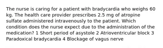 The nurse is caring for a patient with bradycardia who weighs 60 kg. The health care provider prescribes 2.5 mg of atropine sulfate administered intravenously to the patient. Which condition does the nurse expect due to the administration of the medication? 1 Short period of asystole 2 Atrioventricular block 3 Paradoxical bradycardia 4 Blockage of vagus nerve