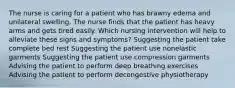 The nurse is caring for a patient who has brawny edema and unilateral swelling. The nurse finds that the patient has heavy arms and gets tired easily. Which nursing intervention will help to alleviate these signs and symptoms? Suggesting the patient take complete bed rest Suggesting the patient use nonelastic garments Suggesting the patient use compression garments Advising the patient to perform deep breathing exercises Advising the patient to perform decongestive physiotherapy