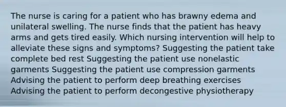 The nurse is caring for a patient who has brawny edema and unilateral swelling. The nurse finds that the patient has heavy arms and gets tired easily. Which nursing intervention will help to alleviate these signs and symptoms? Suggesting the patient take complete bed rest Suggesting the patient use nonelastic garments Suggesting the patient use compression garments Advising the patient to perform deep breathing exercises Advising the patient to perform decongestive physiotherapy