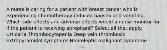 A nurse is caring for a patient with breast cancer who is experiencing chemotherapy-induced nausea and vomiting. Which side effects and adverse effects would a nurse monitor for if the patient is receiving aprepitant? Select all that apply. Urticaria Thrombocytopenia Deep vein thrombosis Extrapyramidal symptoms Neuroleptic malignant syndrome