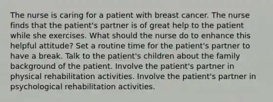 The nurse is caring for a patient with breast cancer. The nurse finds that the patient's partner is of great help to the patient while she exercises. What should the nurse do to enhance this helpful attitude? Set a routine time for the patient's partner to have a break. Talk to the patient's children about the family background of the patient. Involve the patient's partner in physical rehabilitation activities. Involve the patient's partner in psychological rehabilitation activities.