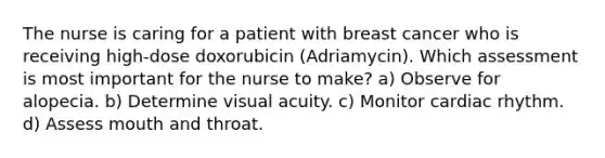 The nurse is caring for a patient with breast cancer who is receiving high-dose doxorubicin (Adriamycin). Which assessment is most important for the nurse to make? a) Observe for alopecia. b) Determine visual acuity. c) Monitor cardiac rhythm. d) Assess mouth and throat.